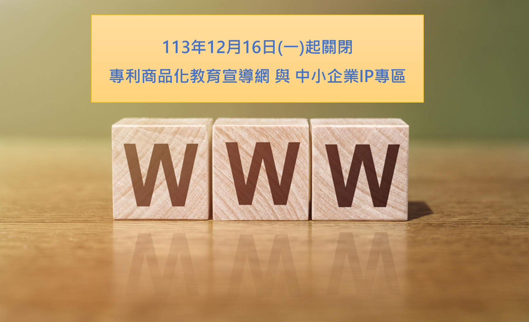 本局「專利商品化教育宣導網」與「中小企業IP專區」網站資料已移至本局官網,原有網站將自113年12月16日(一)上午10時起停止服務,歡迎舊雨新知多加利用!